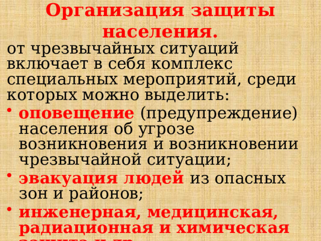 Организация защиты населения. от чрезвычайных ситуаций включает в себя комплекс специальных мероприятий, среди которых можно выделить: оповещение (предупреждение) населения об угрозе возникновения и возникновении чрезвычайной ситуации; эвакуация людей из опасных зон и районов; инженерная, медицинская, радиационная и химическая защита и др. 