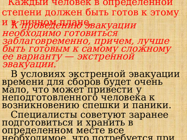  Каждый человек в определенной степени должен быть готов к этому и в личном плане.     К проведению эвакуации необходимо готовиться заблаговременно, причем, лучше быть готовым к самому сложному ее варианту — экстренной эвакуации.  В условиях экстренной эвакуации времени для сборов будет очень мало, что может привести у неподготовленного человека к возникновению спешки и паники.  Специалисты советуют заранее подготовиться и хранить в определенном месте все необходимое, что потребуется при эвакуации. 
