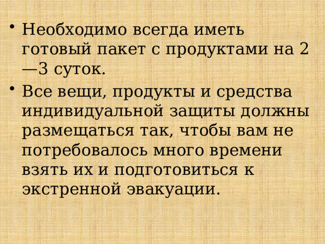 Необходимо всегда иметь готовый пакет с продуктами на 2—3 суток. Все вещи, продукты и средства индивидуальной защиты должны размещаться так, чтобы вам не потребовалось много времени взять их и подготовиться к экстренной эвакуации. 
