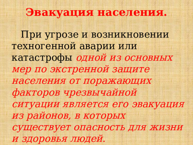 Эвакуация населения.    При угрозе и возникновении техногенной аварии или катастрофы одной из основных мер по экстренной защите населения от поражающих факторов чрезвычайной ситуации является его эвакуация из районов, в которых существует опасность для жизни и здоровья людей. 