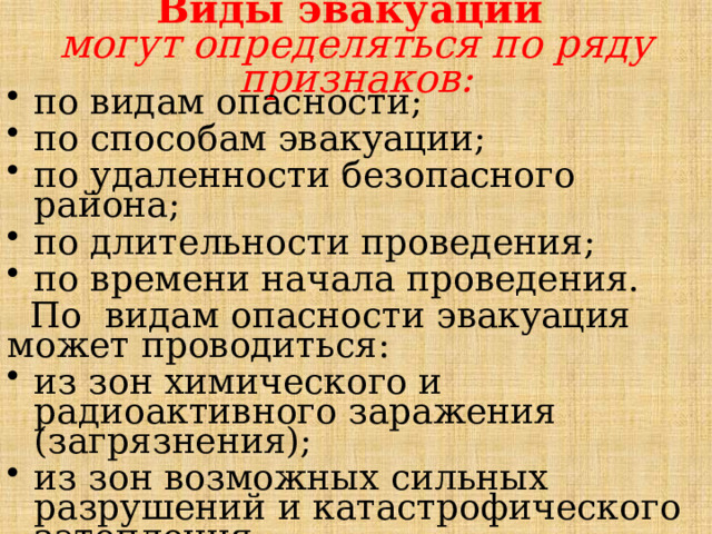Виды эвакуации  могут определяться по ряду признаков:   по видам опасности; по способам эвакуации; по удаленности безопасного района; по длительности проведения; по времени начала проведения.  По видам опасности эвакуация может проводиться: из зон химического и радиоактивного заражения (загрязнения); из зон возможных сильных разрушений и катастрофического затопления. 