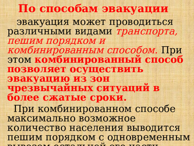 По способам эвакуации  эвакуация может проводиться различными видами транспорта, пешим порядком и комбинированным способом. При этом комбинированный способ позволяет осуществить эвакуацию из зон чрезвычайных ситуаций в более сжатые сроки.  При комбинированном способе максимально возможное количество населения выводится пешим порядком с одновременным вывозом остальной его части имеющимся в наличии транспортом.  