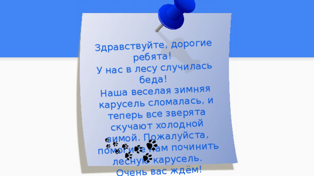 Здравствуйте, дорогие ребята! У нас в лесу случилась беда! Наша веселая зимняя карусель сломалась, и теперь все зверята скучают холодной зимой. Пожалуйста, помогите нам починить лесную карусель. Очень вас ждём! Лесные жители  