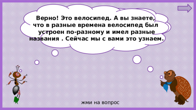 Ребята, отгадайте загадку : Верно! Это велосипед. А вы знаете, У него - два колеса и седло на раме. что в разные времена велосипед был Две педали есть внизу, крутят их ногами. устроен по-разному и имел разные названия . Сейчас мы с вами это узнаем.  жми на вопрос 