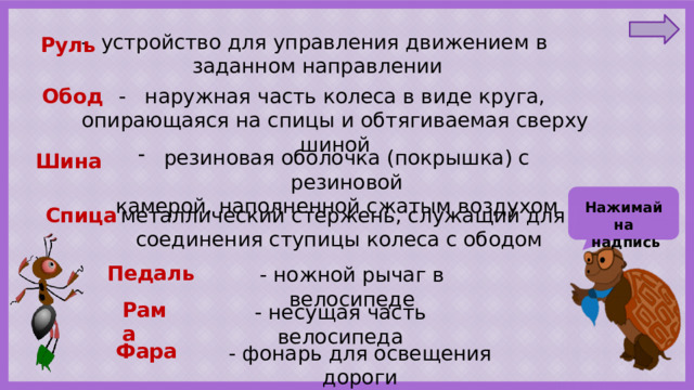 - устройство для управления движением в заданном направлении Руль Обод - наружная часть колеса в виде круга, опирающаяся на спицы и обтягиваемая сверху шиной резиновая оболочка (покрышка) с резиновой  камерой, наполненной сжатым воздухом Шина Нажимай на  надпись - металлический стержень, служащий для Спица соединения ступицы колеса с ободом Педаль - ножной рычаг в велосипеде Рама - несущая часть велосипеда Фара - фонарь для освещения дороги 
