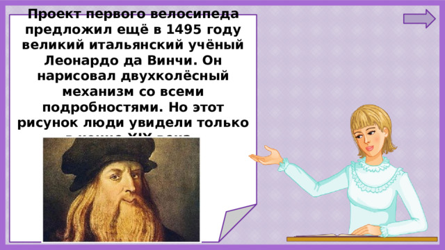     Проект первого велосипеда предложил ещё в 1495 году великий итальянский учёный Леонардо да Винчи. Он нарисовал двухколёсный механизм со всеми подробностями. Но этот рисунок люди увидели только в конце XIX века.               