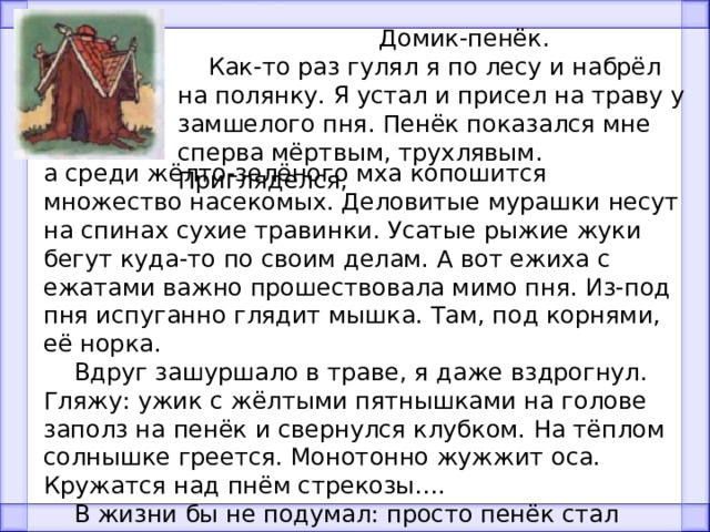  Домик-пенёк.  Как-то раз гулял я по лесу и набрёл на полянку. Я устал и присел на траву у замшелого пня. Пенёк показался мне сперва мёртвым, трухлявым. Пригляделся, а среди жёлто-зелёного мха копошится множество насекомых. Деловитые мурашки несут на спинах сухие травинки. Усатые рыжие жуки бегут куда-то по своим делам. А вот ежиха с ежатами важно прошествовала мимо пня. Из-под пня испуганно глядит мышка. Там, под корнями, её норка.  Вдруг зашуршало в траве, я даже вздрогнул. Гляжу: ужик с жёлтыми пятнышками на голове заполз на пенёк и свернулся клубком. На тёплом солнышке греется. Монотонно жужжит оса. Кружатся над пнём стрекозы….  В жизни бы не подумал: просто пенёк стал домиком для многих животных и насекомых. И живут они в нём дружно. Вот так пенёк-теремок! 
