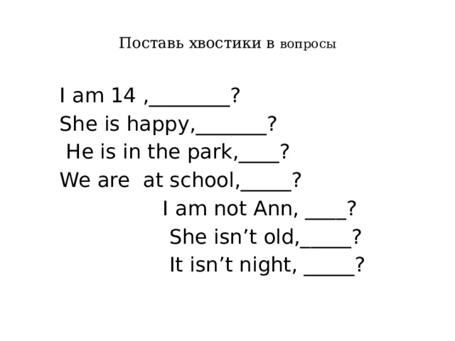 Поставь хвостики в вопросы  I am 14 ,________?  She is happy,_______?  He is in the park,____?  We are at school,_____?  I am not Ann, ____?  She isn’t old,_____?  It isn’t night, _____? 