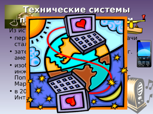 Технические системы передачи информации Из истории: первой технической системой передачи стал телеграф (1837 г.); затем был изобретен телефон (1876 г. американец Александр Белл); изобретение радио (1895 г. Русский инженер Александр Степанович Попов.1896 г. итальянский инженер Г. Маркони) в 20 веке появились телевидение и Интернет  