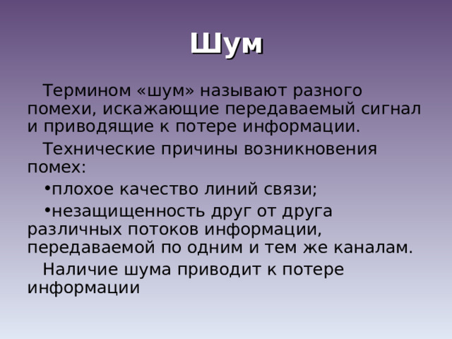 Шум Термином «шум» называют разного помехи, искажающие передаваемый сигнал и приводящие к потере информации. Технические причины возникновения помех: плохое качество линий связи; незащищенность друг от друга различных потоков информации, передаваемой по одним и тем же каналам. Наличие шума приводит к потере информации 