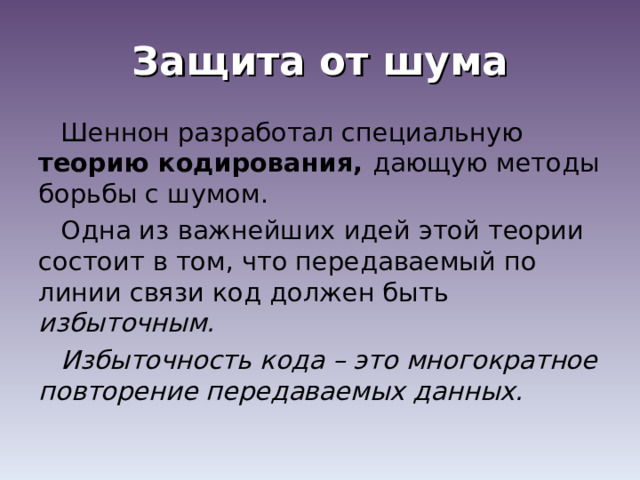 Защита от шума Шеннон разработал специальную теорию кодирования, дающую методы борьбы с шумом. Одна из важнейших идей этой теории состоит в том, что передаваемый по линии связи код должен быть избыточным. Избыточность кода – это многократное повторение передаваемых данных. 