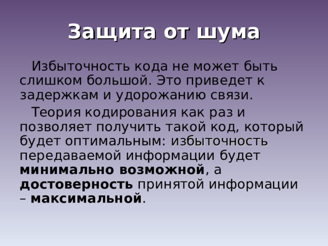 Защита от шума Избыточность кода не может быть слишком большой. Это приведет к задержкам и удорожанию связи. Теория кодирования как раз и позволяет получить такой код, который будет оптимальным: избыточность передаваемой информации будет минимально возможной , а достоверность принятой информации – максимальной . 