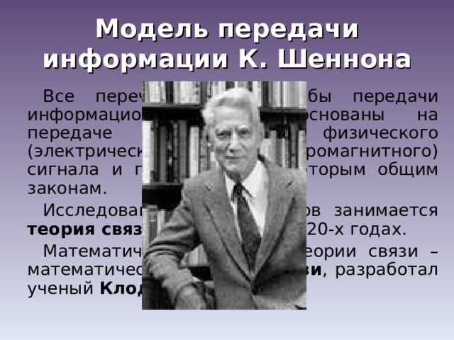 Модель передачи информации К. Шеннона Все перечисленные способы передачи информационной связи основаны на передаче на расстояние физического (электрического или электромагнитного) сигнала и подчиняются некоторым общим законам. Исследованием этих законов занимается теория связи , возникшая в 1920-х годах. Математический аппарат теории связи – математическую теорию связи , разработал ученый Клод Шеннон . 