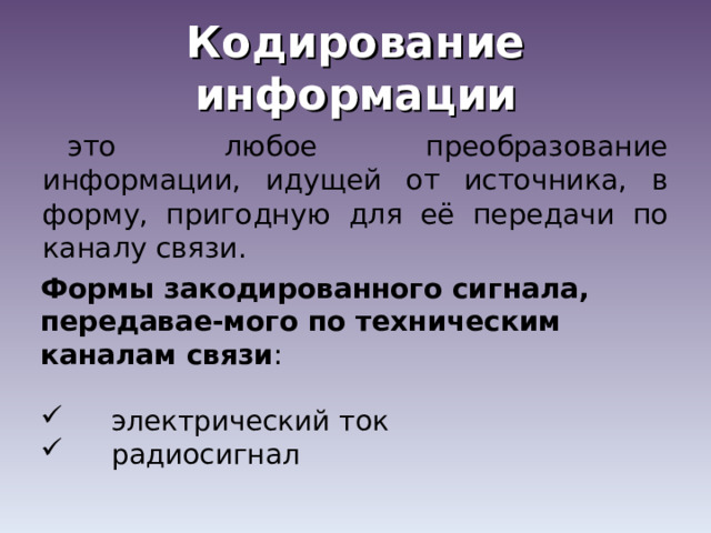 Кодирование информации это любое преобразование информации, идущей от источника, в форму, пригодную для её передачи по каналу связи. Формы закодированного сигнала, передавае-мого по техническим каналам связи :  электрический ток  радиосигнал 