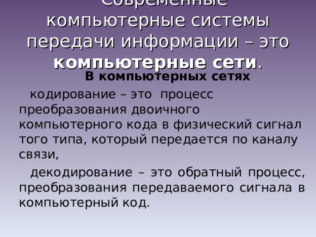 Современные компьютерные системы передачи информации – это компьютерные сети . В компьютерных сетях кодирование – это процесс преобразования двоичного компьютерного кода в физический сигнал того типа, который передается по каналу связи, декодирование – это обратный процесс, преобразования передаваемого сигнала в компьютерный код. 