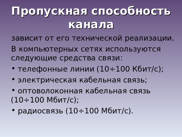 Пропускная способность канала зависит от его технической реализации. В компьютерных сетях используются следующие средства связи:  телефонные линии (10÷100 Кбит/с);  электрическая кабельная связь;  оптоволоконная кабельная связь (10÷100 Мбит/с);  радиосвязь (10÷100 Мбит/с). 
