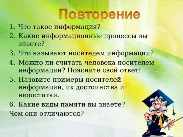 Что такое информация? Какие информационные процессы вы знаете? Что называют носителем информации? Можно ли считать человека носителем информации? Поясните свой ответ! Назовите примеры носителей информации, их достоинства и недостатки. Какие виды памяти вы знаете? Чем они отличаются? 
