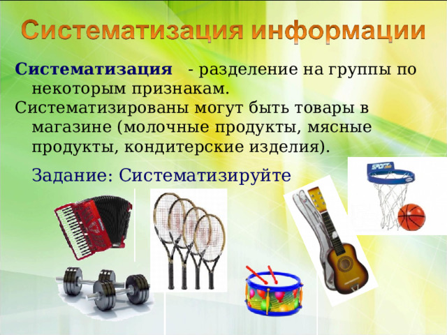 Систематизация - разделение на группы по некоторым признакам. Систематизированы могут быть товары в магазине (молочные продукты, мясные продукты, кондитерские изделия).  Задание: Систематизируйте 