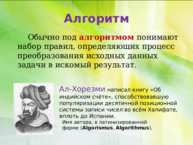 Алгоритм    Обычно под алгоритмом   понимают набор правил, определяющих процесс преобразования исходных данных задачи в искомый результат.   Ал-Хорезми написал книгу «Об индийском счёте», способствовавшую популяризации десятичной позиционной системы записи чисел во всём Халифате, вплоть до Испании. Имя автора, в латинизированной форме ( Algorismus ,  Algorithmus ), 