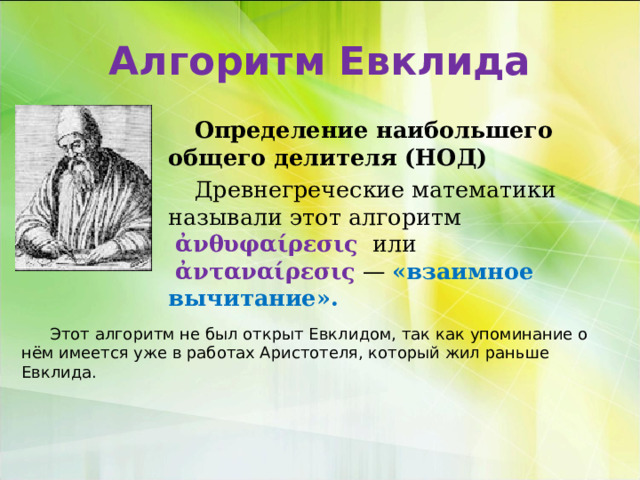 Алгоритм Евклида Определение наибольшего общего делителя (НОД) Древнегреческие математики называли этот алгоритм   ἀνθυφαίρεσις   или   ἀνταναίρεσις  — «взаимное вычитание». Этот алгоритм не был открыт Евклидом, так как упоминание о нём имеется уже в работах Аристотеля, который жил раньше Евклида. 