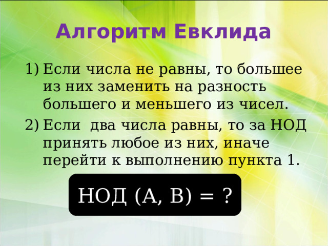 Алгоритм Евклида Если числа не равны, то большее из них заменить на разность большего и меньшего из чисел. Если два числа равны, то за НОД принять любое из них, иначе перейти к выполнению пункта 1. НОД (А, В) = ? 