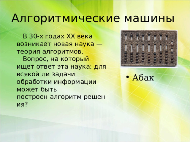 Алгоритмические машины  В 30-х годах XX века возникает новая наука — теория алгоритмов.  Вопрос, на который ищет ответ эта наука: для всякой ли задачи обработки информации может быть построен алгоритм решения? Абак 