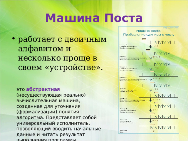 Машина Поста работает с двоичным алфавитом и несколько проще в своем «устройстве». это абстрактная (несуществующая реально) вычислительная машина, созданная для уточнения (формализации) понятия алгоритма. Представляет собой универсальный исполнитель, позволяющий вводить начальные данные и читать результат выполнения программы. 