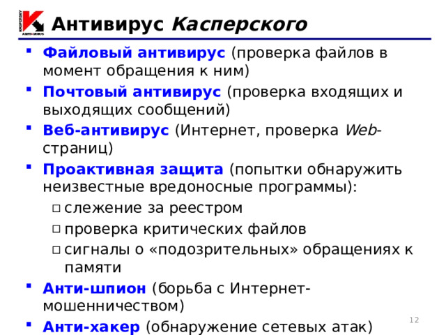 Антивирус Касперского Файловый антивирус  (проверка файлов в момент обращения к ним) Почтовый антивирус  (проверка входящих и выходящих сообщений) Веб-антивирус  (Интернет, проверка Web -страниц) Проактивная защита  (попытки обнаружить неизвестные вредоносные программы): слежение за реестром проверка критических файлов сигналы о «подозрительных» обращениях к памяти слежение за реестром проверка критических файлов сигналы о «подозрительных» обращениях к памяти Анти-шпион  (борьба с Интернет-мошенничеством) Анти-хакер  (обнаружение сетевых атак) Анти-спам  (фильтр входящей почты) 11 11 