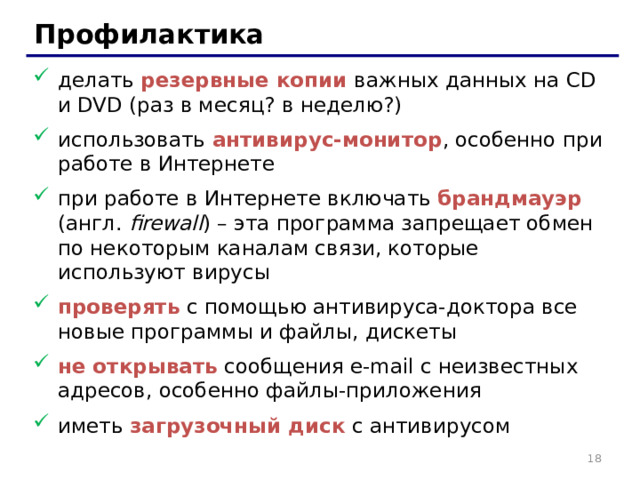 Профилактика делать резервные копии важных данных на CD и DVD (раз в месяц? в неделю?) использовать антивирус-монитор , особенно при работе в Интернете при работе в Интернете включать брандмауэр (англ. firewall ) – эта программа запрещает обмен по некоторым каналам связи, которые используют вирусы проверять с помощью антивируса-доктора все новые программы и файлы, дискеты не открывать сообщения e-mail с неизвестных адресов, особенно файлы-приложения иметь загрузочный диск с антивирусом 17 17 