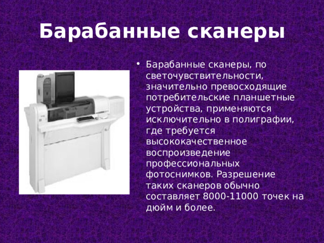 Барабанные сканеры Барабанные сканеры, по светочувствительности, значительно превосходящие потребительские планшетные устройства, применяются исключительно в полиграфии, где требуется высококачественное воспроизведение профессиональных фотоснимков. Разрешение таких сканеров обычно составляет 8000-11000 точек на дюйм и более.  