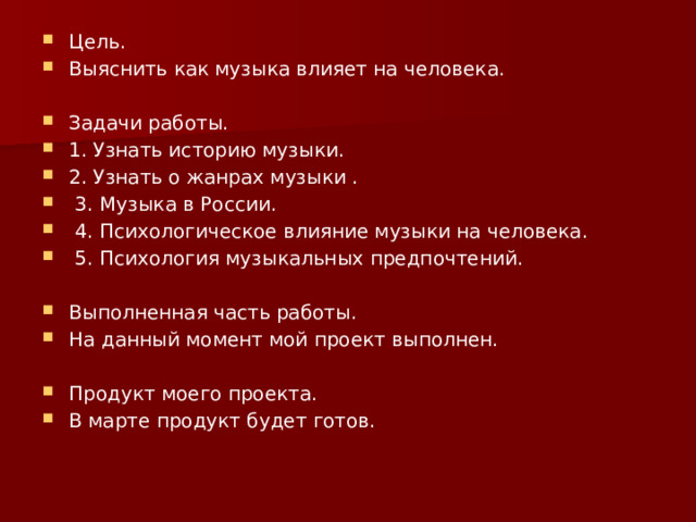 Цель. Выяснить как музыка влияет на человека. Задачи работы. 1. Узнать историю музыки. 2. Узнать о жанрах музыки .  3. Музыка в России.  4. Психологическое влияние музыки на человека.  5. Психология музыкальных предпочтений. Выполненная часть работы. На данный момент мой проект выполнен. Продукт моего проекта. В марте продукт будет готов. 
