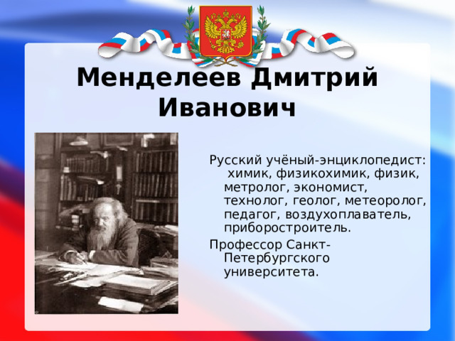 Менделеев Дмитрий Иванович Русский учёный-энциклопедист: химик, физикохимик, физик, метролог, экономист, технолог, геолог, метеоролог, педагог, воздухоплаватель, приборостроитель. Профессор Санкт-Петербургского университета. 