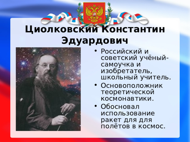  Циолковский Константин Эдуардович   Российский и советский учёный-самоучка и изобретатель, школьный учитель. Основоположник теоретической космонавтики. Обосновал использование ракет для для полётов в космос. 