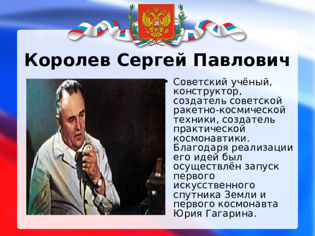 Королев Сергей Павлович Советский учёный, конструктор, создатель советской ракетно-космической техники, создатель практической космонавтики. Благодаря реализации его идей был осуществлён запуск первого искусственного спутника Земли и первого космонавта Юрия Гагарина. 