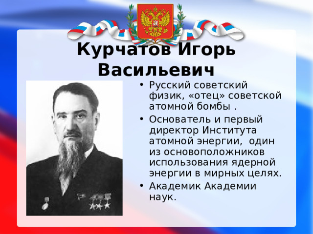 Курчатов Игорь Васильевич Русский советский физик, «отец» советской атомной бомбы . Основатель и первый директор Института атомной энергии, один из основоположников использования ядерной энергии в мирных целях. Академик Академии наук. 