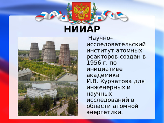 НИИАР  Научно–исследовательский институт атомных реакторов создан в 1956 г. по инициативе академика И.В. Курчатова для инженерных и научных исследований в области атомной энергетики. 