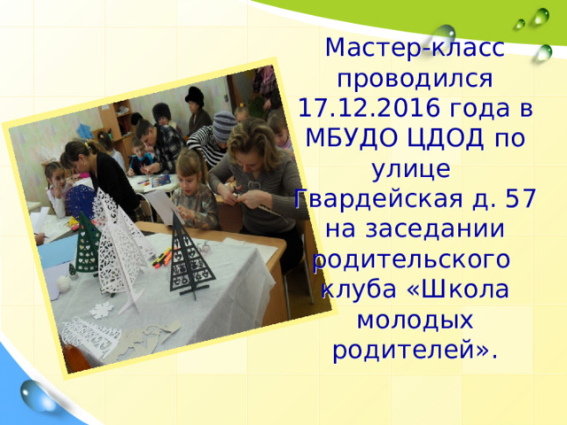 Мастер-класс проводился 17.12.2016 года в МБУДО ЦДОД по улице  Гвардейская д. 57 на заседании родительского клуба «Школа молодых родителей». 