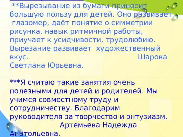 Отзывы родителей:   **Вырезывание из бумаги приносит большую пользу для детей. Оно развивает глазомер, даёт понятие о симметрии рисунка, навык ритмичной работы, приучает к усидчивости, трудолюбию. Вырезание развивает художественный вкус.     Шарова Светлана Юрьевна.   ***Я считаю такие занятия очень полезными для детей и родителей. Мы учимся совместному труду и сотрудничеству. Благодарим руководителя за творчество и энтузиазм.    Артемьева Надежда Анатольевна. 