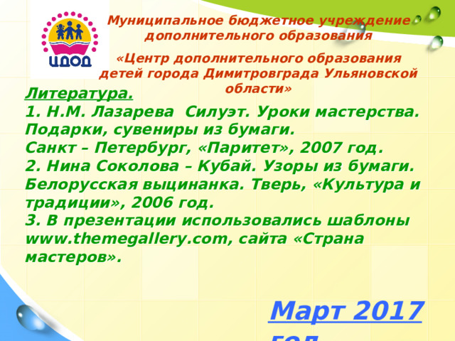 Муниципальное бюджетное учреждение дополнительного образования «Центр дополнительного образования детей города Димитровграда Ульяновской области» Литература.  1. Н.М. Лазарева Силуэт. Уроки мастерства. Подарки, сувениры из бумаги.  Санкт – Петербург, «Паритет», 2007 год.  2. Нина Соколова – Кубай. Узоры из бумаги. Белорусская выцинанка. Тверь, «Культура и традиции», 2006 год.  3. В презентации использовались шаблоны www . themegallery . com , сайта «Страна мастеров». Март 2017 год 