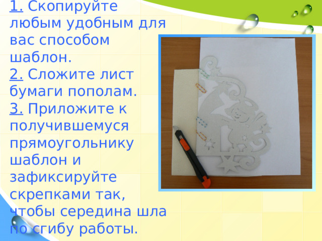 1. Скопируйте любым удобным для вас способом шаблон. 2. Сложите лист бумаги пополам. 3. Приложите к получившемуся прямоугольнику шаблон и зафиксируйте скрепками так, чтобы середина шла по сгибу работы. 