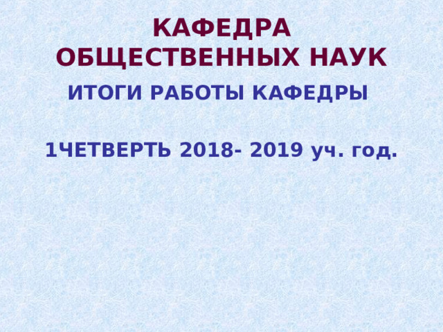 КАФЕДРА ОБЩЕСТВЕННЫХ НАУК ИТОГИ РАБОТЫ КАФЕДРЫ  1ЧЕТВЕРТЬ 2018- 2019 уч. год. 