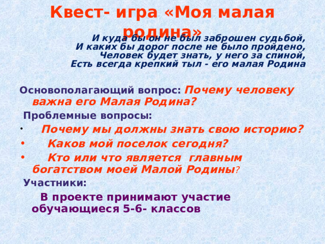 Квест- игра «Моя малая родина» И куда бы он не был заброшен судьбой,  И каких бы дорог после не было пройдено,  Человек будет знать, у него за спиной,  Есть всегда крепкий тыл - его малая Родина Основополагающий вопрос:  Почему человеку важна его Малая Родина?  Проблемные вопросы:   Почему мы должны знать свою историю?    Каков мой поселок сегодня?   Кто или что является  главным богатством моей Малой  Родины ?  Участники:   В проекте принимают участие обучающиеся 5-6- классов 