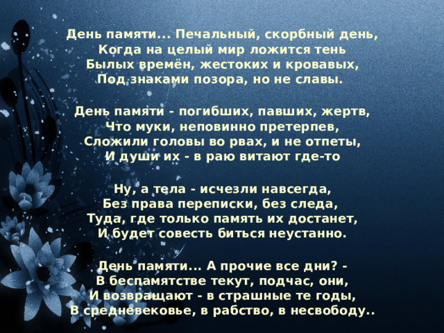 День памяти... Печальный, скорбный день, Когда на целый мир ложится тень Былых времён, жестоких и кровавых, Под знаками позора, но не славы.  День памяти - погибших, павших, жертв, Что муки, неповинно претерпев, Сложили головы во рвах, и не отпеты, И души их - в раю витают где-то  Ну, а тела - исчезли навсегда, Без права переписки, без следа, Туда, где только память их достанет, И будет совесть биться неустанно.  День памяти... А прочие все дни? - В беспамятстве текут, подчас, они, И возвращают - в страшные те годы, В средневековье, в рабство, в несвободу.. 
