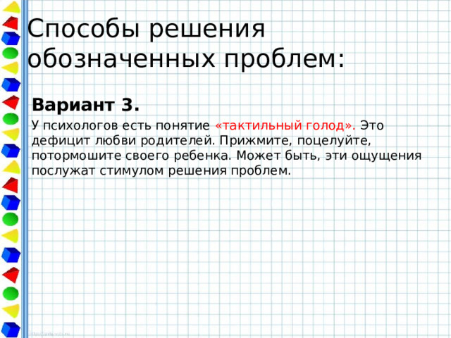 Способы решения обозначенных проблем: Вариант 3. У психологов есть понятие «тактильный голод». Это дефицит любви родителей. Прижмите, поцелуйте, потормошите своего ребенка. Может быть, эти ощущения послужат стимулом решения проблем. 