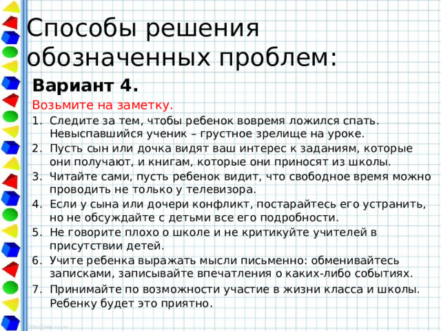 Способы решения обозначенных проблем: Вариант 4. Возьмите на заметку. Следите за тем, чтобы ребенок вовремя ложился спать. Невыспавшийся ученик – грустное зрелище на уроке. Пусть сын или дочка видят ваш интерес к заданиям, которые они получают, и книгам, которые они приносят из школы. Читайте сами, пусть ребенок видит, что свободное время можно проводить не только у телевизора. Если у сына или дочери конфликт, постарайтесь его устранить, но не обсуждайте с детьми все его подробности. Не говорите плохо о школе и не критикуйте учителей в присутствии детей. Учите ребенка выражать мысли письменно: обменивайтесь записками, записывайте впечатления о каких-либо событиях. Принимайте по возможности участие в жизни класса и школы. Ребенку будет это приятно . 