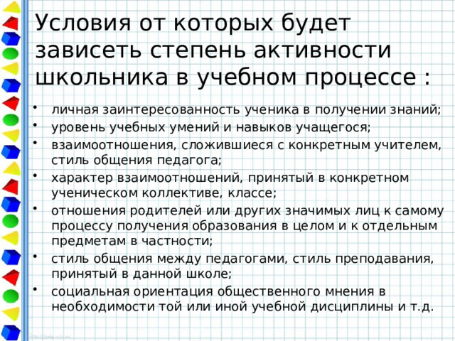 Условия от которых будет зависеть степень активности школьника в учебном процессе : личная заинтересованность ученика в получении знаний; уровень учебных умений и навыков учащегося; взаимоотношения, сложившиеся с конкретным учителем, стиль общения педагога; характер взаимоотношений, принятый в конкретном ученическом коллективе, классе; отношения родителей или других значимых лиц к самому процессу получения образования в целом и к отдельным предметам в частности; стиль общения между педагогами, стиль преподавания, принятый в данной школе; социальная ориентация общественного мнения в необходимости той или иной учебной дисциплины и т.д. 
