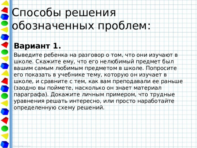 Способы решения обозначенных проблем: Вариант 1. Выведите ребенка на разговор о том, что они изучают в школе. Скажите ему, что его нелюбимый предмет был вашим самым любимым предметом в школе. Попросите его показать в учебнике тему, которую он изучает в школе, и сравните с тем, как вам преподавали ее раньше (заодно вы поймете, насколько он знает материал параграфа). Докажите личным примером, что трудные уравнения решать интересно, или просто наработайте определенную схему решений. 