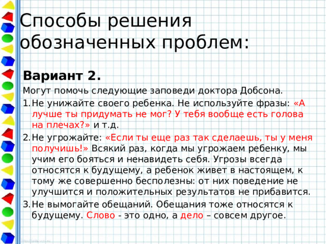Способы решения обозначенных проблем: Вариант 2. Могут помочь следующие заповеди доктора Добсона. Не унижайте своего ребенка. Не используйте фразы: «А лучше ты придумать не мог? У тебя вообще есть голова на плечах?» и т.д. Не угрожайте: «Если ты еще раз так сделаешь, ты у меня получишь!» Всякий раз, когда мы угрожаем ребенку, мы учим его бояться и ненавидеть себя. Угрозы всегда относятся к будущему, а ребенок живет в настоящем, к тому же совершенно бесполезны: от них поведение не улучшится и положительных результатов не прибавится. Не вымогайте обещаний. Обещания тоже относятся к будущему. Слово - это одно, а дело – совсем другое. 