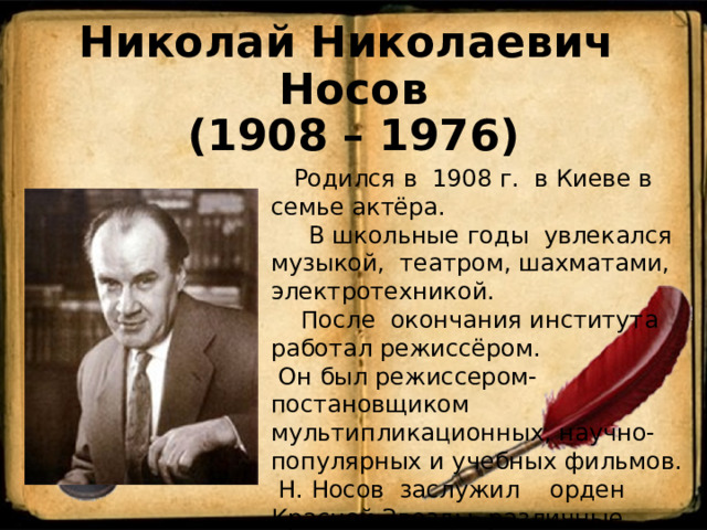 Николай Николаевич Носов  (1908 – 1976)  Родился в 1908 г. в Киеве в семье актёра.  В школьные годы увлекался музыкой, театром, шахматами, электротехникой.  После окончания института работал режиссёром.  Он был режиссером-постановщиком мультипликационных, научно-популярных и учебных фильмов.  Н. Носов заслужил орден Красной Звезды, различные премии и награды. 
