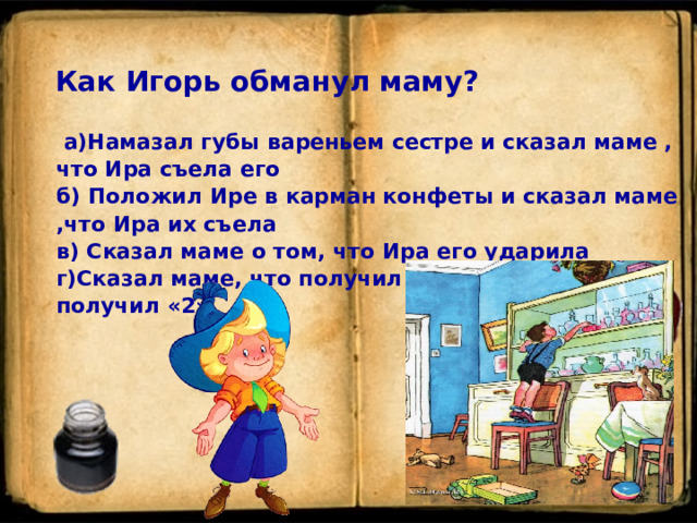 Как Игорь обманул маму?  а)Намазал губы вареньем сестре и сказал маме , что Ира съела его   б) Положил Ире в карман конфеты и сказал маме ,что Ира их съела   в) Сказал маме о том, что Ира его ударила   г)Сказал маме, что получил в школе «5», а сам получил «2»   